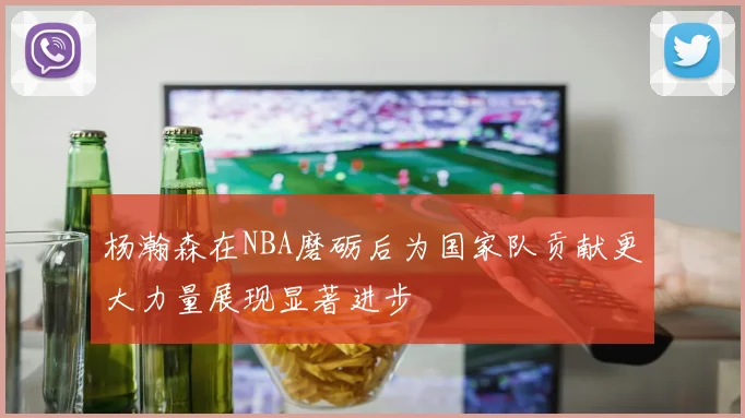 杨瀚森在NBA磨砺后为国家队贡献更大力量展现显著进步