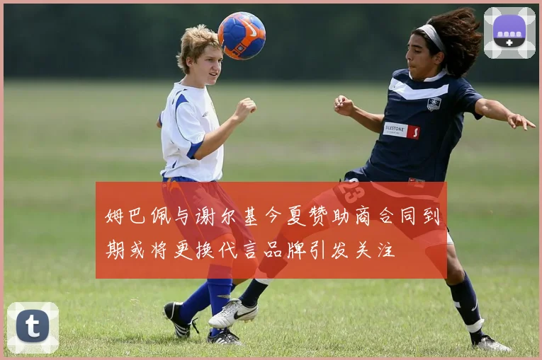 姆巴佩与谢尔基今夏赞助商合同到期或将更换代言品牌引发关注