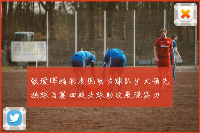 张瑷晖精彩表现助力球队扩大领先挑球马赛回旋头球助攻展现实力