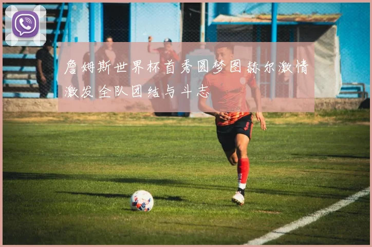 詹姆斯世界杯首秀圆梦图赫尔激情激发全队团结与斗志