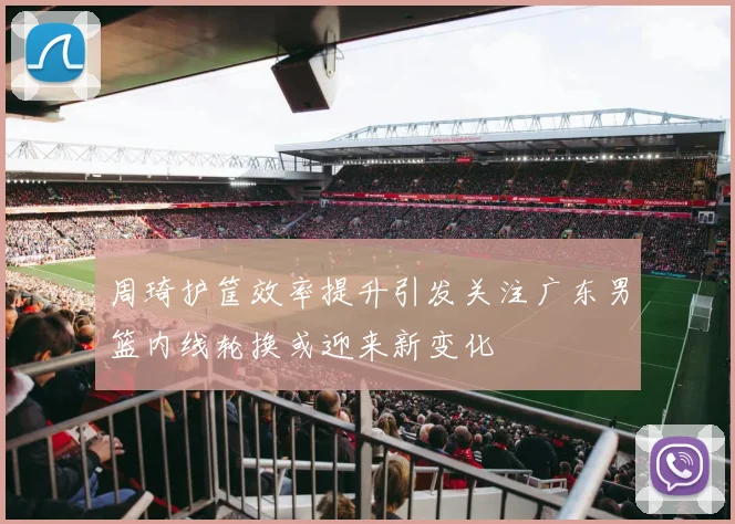 周琦护筐效率提升引发关注广东男篮内线轮换或迎来新变化