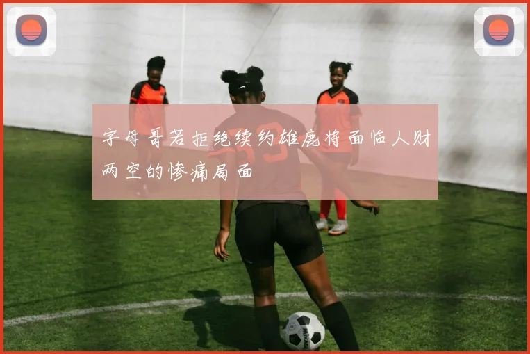 字母哥若拒绝续约雄鹿将面临人财两空的惨痛局面