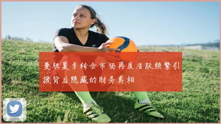 曼联夏季转会市场再度活跃频繁引援背后隐藏的财务真相