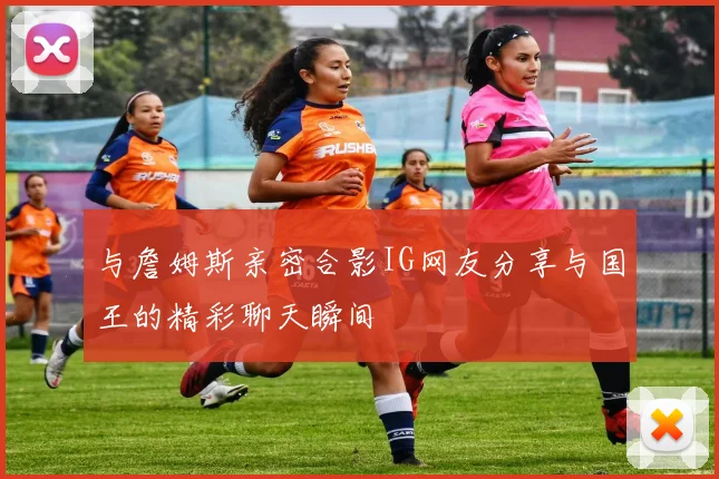 与詹姆斯亲密合影IG网友分享与国王的精彩聊天瞬间
