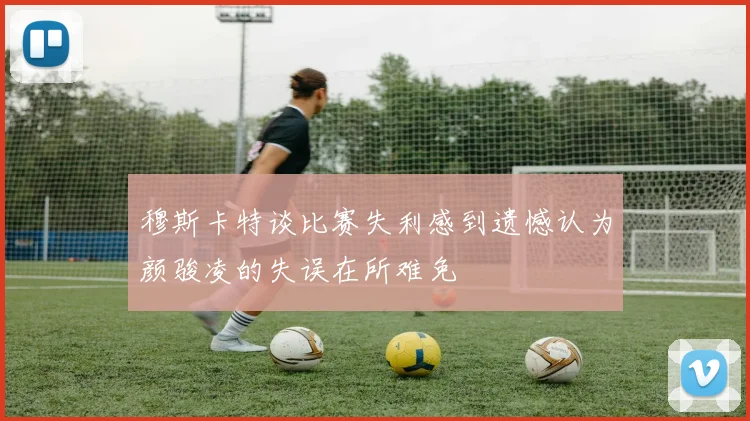 穆斯卡特谈比赛失利感到遗憾认为颜骏凌的失误在所难免