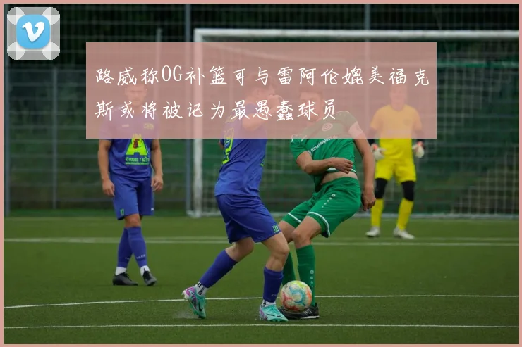 路威称OG补篮可与雷阿伦媲美福克斯或将被记为最愚蠢球员