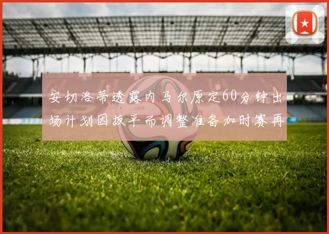安切洛蒂透露内马尔原定60分钟出场计划因扳平而调整准备加时赛再换上他
