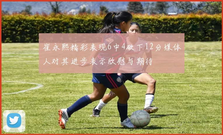 崔永熙精彩表现6中4砍下12分媒体人对其进步表示欣慰与期待