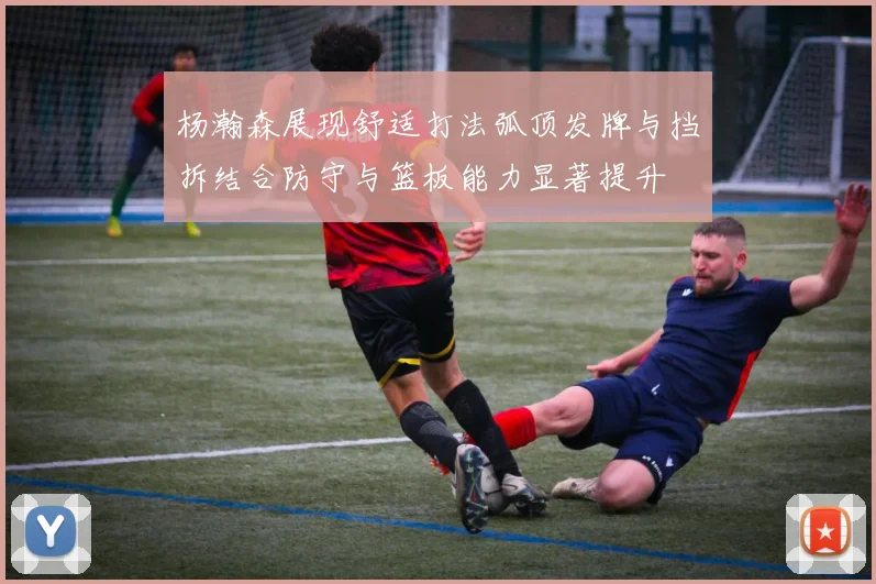 杨瀚森展现舒适打法弧顶发牌与挡拆结合防守与篮板能力显著提升