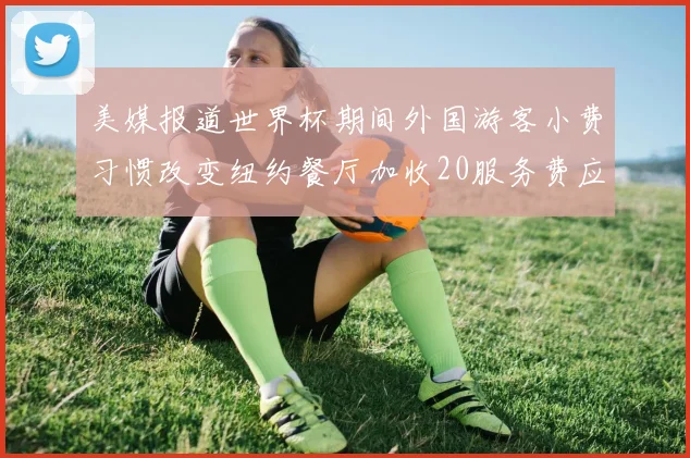 美媒报道世界杯期间外国游客小费习惯改变纽约餐厅加收20服务费应对