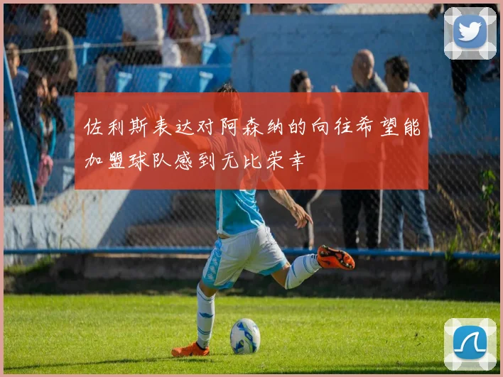 佐利斯表达对阿森纳的向往希望能加盟球队感到无比荣幸