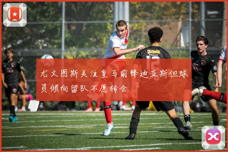 尤文图斯关注皇马前锋迪亚斯但球员倾向留队不愿转会