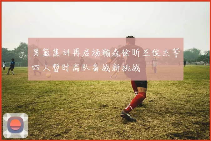 男篮集训再启杨瀚森徐昕王俊杰等四人暂时离队备战新挑战