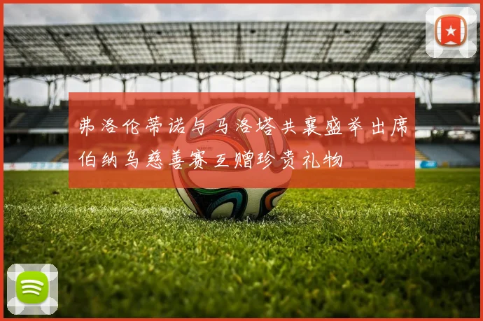 弗洛伦蒂诺与马洛塔共襄盛举出席伯纳乌慈善赛互赠珍贵礼物