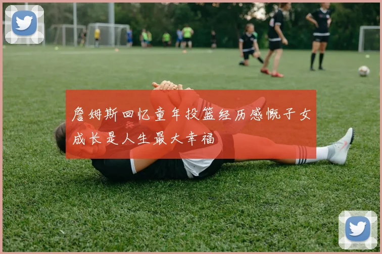 詹姆斯回忆童年投篮经历感慨子女成长是人生最大幸福