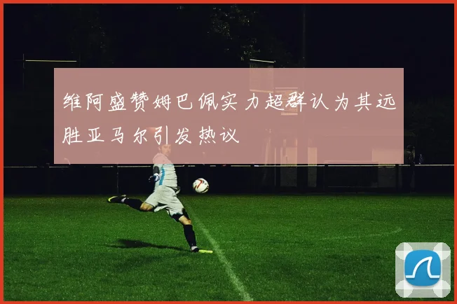 维阿盛赞姆巴佩实力超群认为其远胜亚马尔引发热议