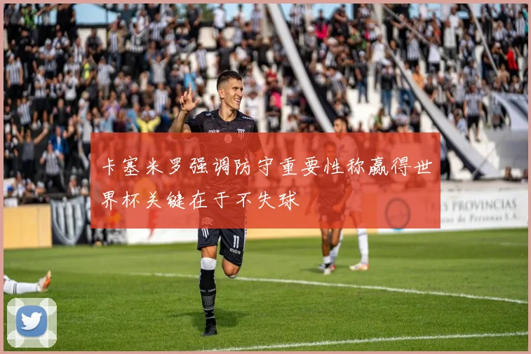卡塞米罗强调防守重要性称赢得世界杯关键在于不失球