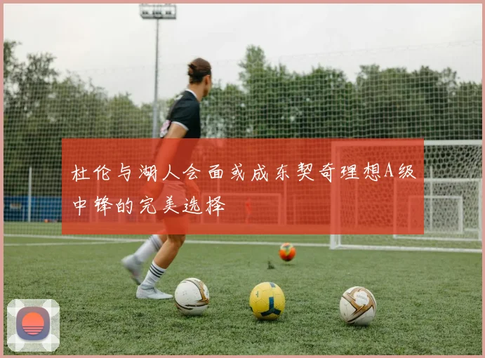 杜伦与湖人会面或成东契奇理想A级中锋的完美选择