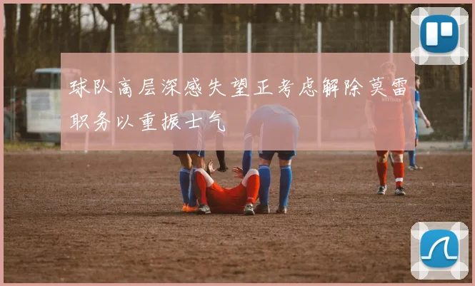球队高层深感失望正考虑解除莫雷职务以重振士气